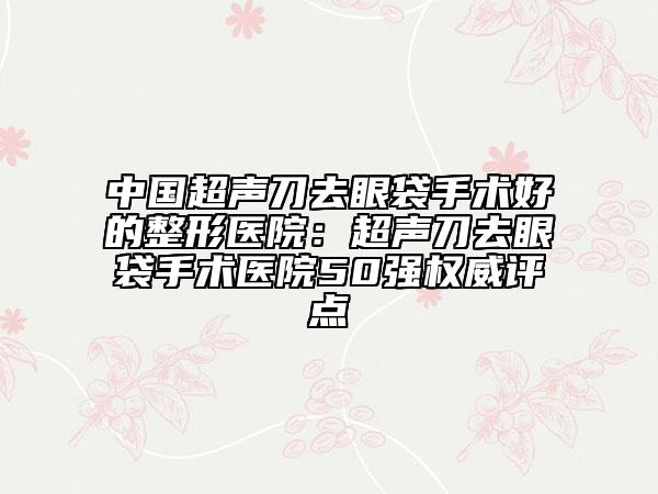 中国超声刀去眼袋手术好的整形医院：超声刀去眼袋手术医院50强权威评点