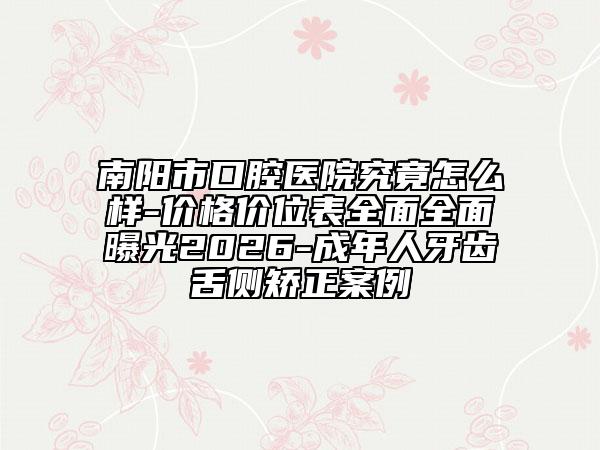 南阳市口腔医院究竟怎么样-价格价位表全面全面曝光2026-成年人牙齿舌侧矫正案例