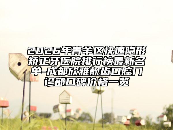2026年青羊区快速隐形矫正牙医院排行榜最新名单-成都欣雅靓齿口腔门诊部口碑价格一览