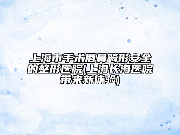 上海市手术唇鼻畸形安全的整形医院(上海长海医院带来新体验)