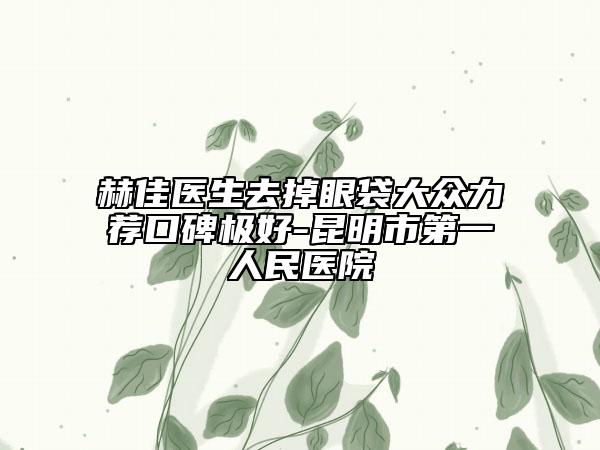赫佳医生去掉眼袋大众力荐口碑极好-昆明市第一人民医院