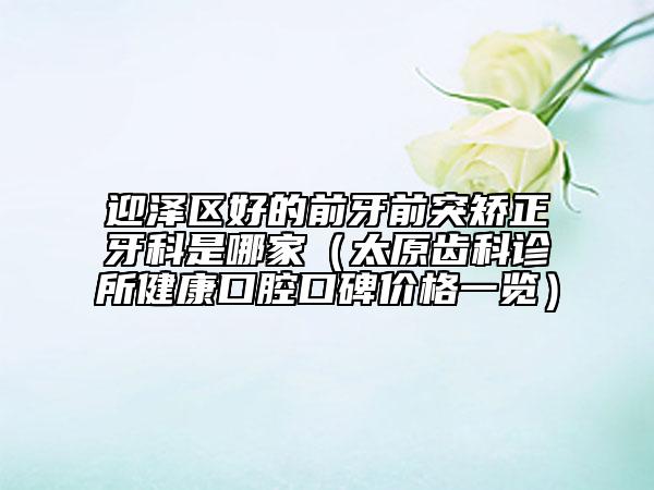 迎泽区好的前牙前突矫正牙科是哪家（太原齿科诊所健康口腔口碑价格一览）