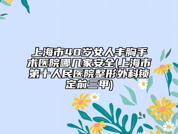 上海市40岁女人丰胸手术医院哪几家安全(上海市第十人民医院整形外科锁定前三甲)