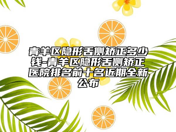青羊区隐形舌侧矫正多少钱-青羊区隐形舌侧矫正医院排名前十名近期全新公布
