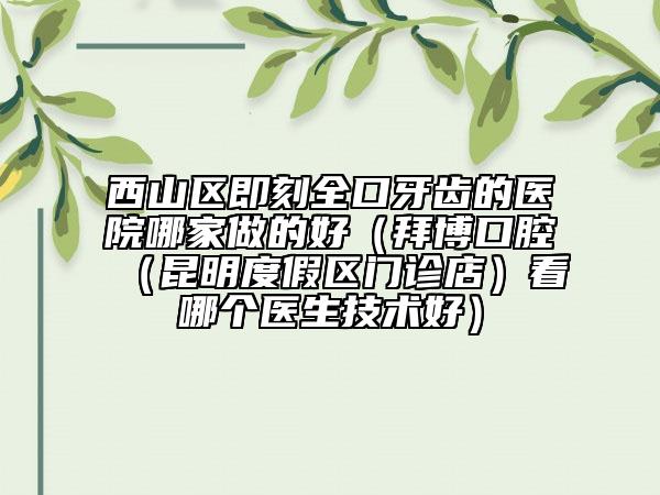 西山区即刻全口牙齿的医院哪家做的好（拜博口腔（昆明度假区门诊店）看哪个医生技术好）