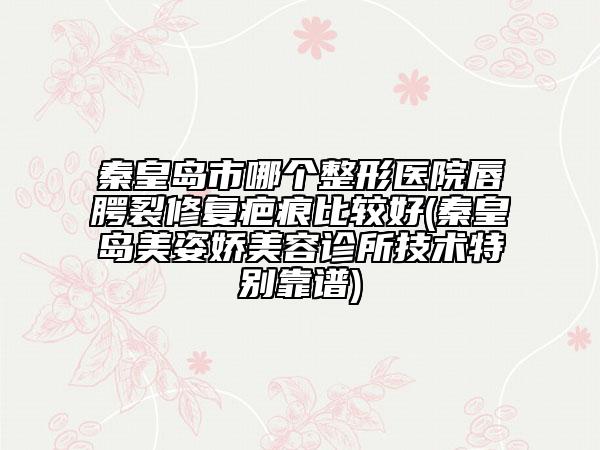 秦皇岛市哪个整形医院唇腭裂修复疤痕比较好(秦皇岛美姿娇美容诊所技术特别靠谱)