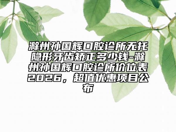 滁州孙国辉口腔诊所无托隐形牙齿矫正多少钱-滁州孙国辉口腔诊所价位表2026，超值优惠项目公布