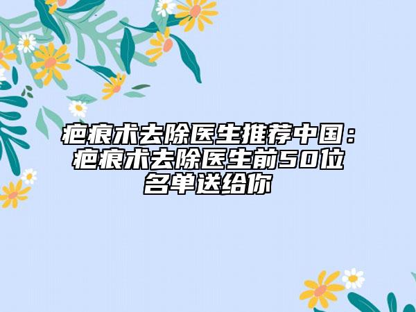疤痕术去除医生推荐中国：疤痕术去除医生前50位名单送给你