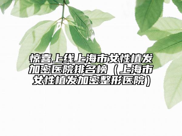 惊喜上线上海市女性植发加密医院排名榜（上海市女性植发加密整形医院）