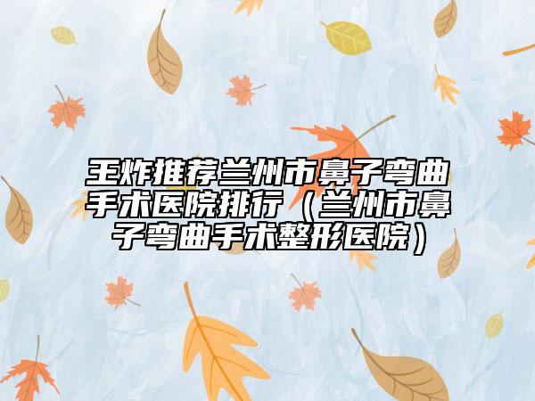 王炸推荐兰州市鼻子弯曲手术医院排行（兰州市鼻子弯曲手术整形医院）