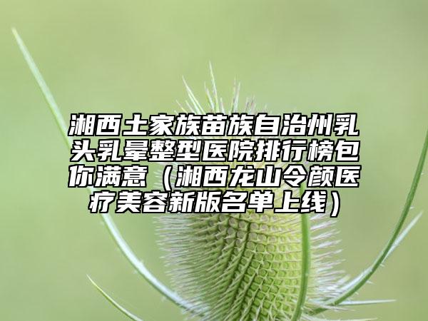 湘西土家族苗族自治州乳头乳晕整型医院排行榜包你满意（湘西龙山令颜医疗美容新版名单上线）