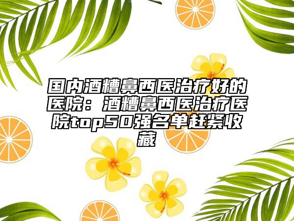 国内酒糟鼻西医治疗好的医院：酒糟鼻西医治疗医院top50强名单赶紧收藏
