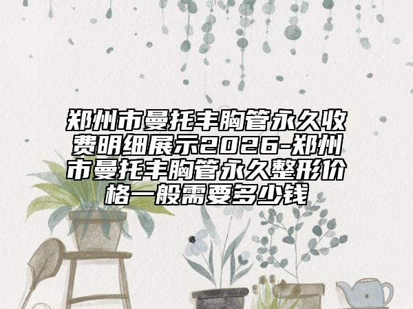 郑州市曼托丰胸管永久收费明细展示2026-郑州市曼托丰胸管永久整形价格一般需要多少钱
