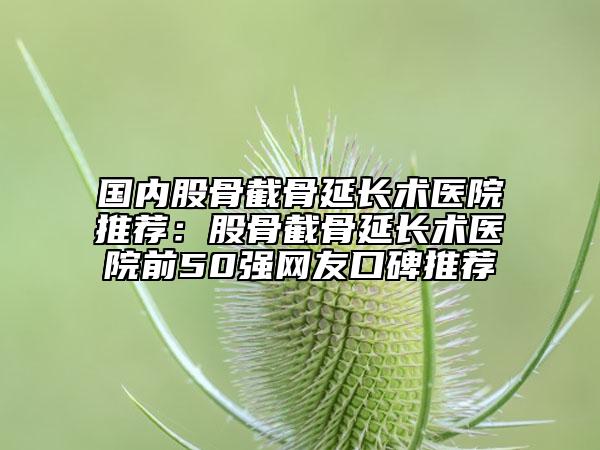 国内股骨截骨延长术医院推荐：股骨截骨延长术医院前50强网友口碑推荐