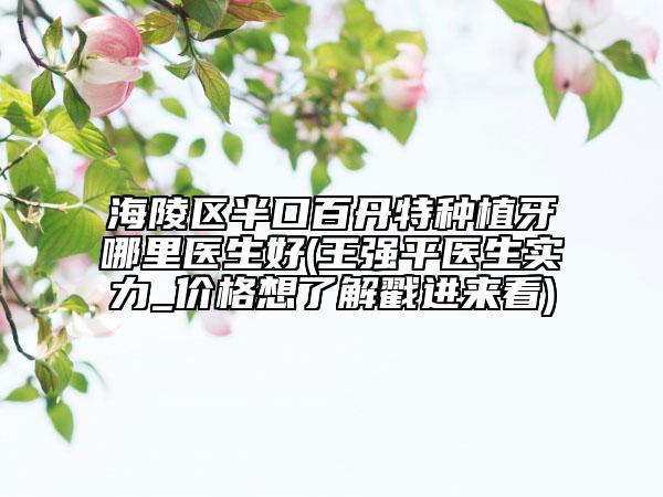 海陵区半口百丹特种植牙哪里医生好(王强平医生实力_价格想了解戳进来看)