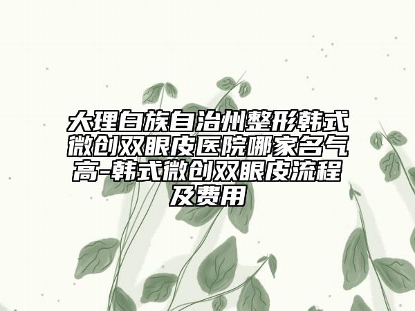 大理白族自治州整形韩式微创双眼皮医院哪家名气高-韩式微创双眼皮流程及费用