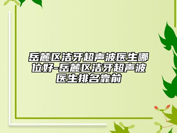 岳麓区洁牙超声波医生哪位好-岳麓区洁牙超声波医生排名靠前
