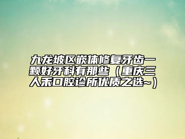 九龙坡区嵌体修复牙齿一颗好牙科有那些（重庆三人禾口腔诊所优质之选~）