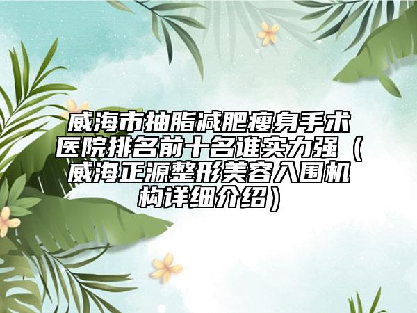 威海市抽脂减肥瘦身手术医院排名前十名谁实力强（威海正源整形美容入围机构详细介绍）