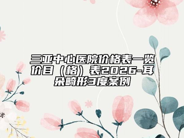 三亚中心医院价格表一览价目（格）表2026-耳朵畸形3度案例