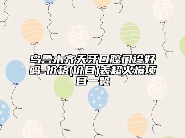 乌鲁木齐天牙口腔门诊好吗-价格(价目)表超火爆项目一览