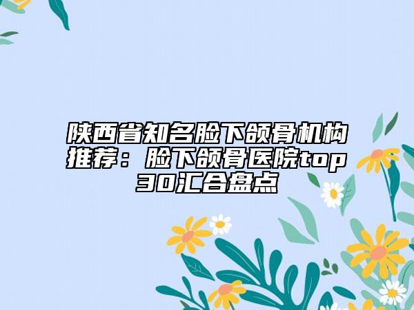 陕西省知名脸下颌骨机构推荐：脸下颌骨医院top30汇合盘点