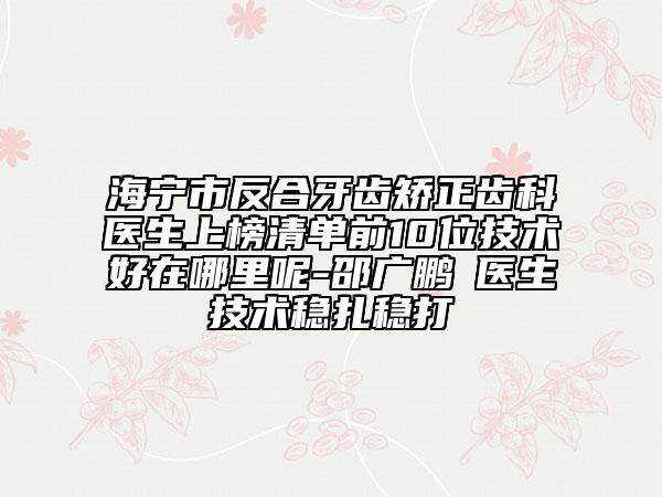 海宁市反合牙齿矫正齿科医生上榜清单前10位技术好在哪里呢-邵广鹏‌医生技术稳扎稳打