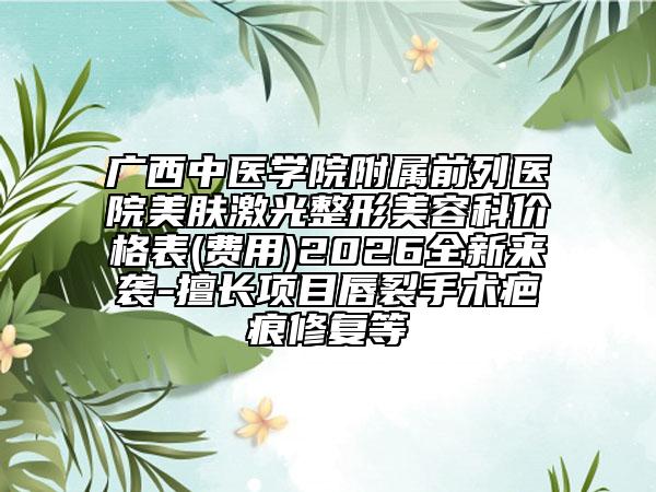 广西中医学院附属前列医院美肤激光整形美容科价格表(费用)2026全新来袭-擅长项目唇裂手术疤痕修复等