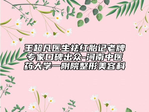 王超凡医生祛红胎记老牌专家口碑出众-河南中医药大学一附院整形美容科