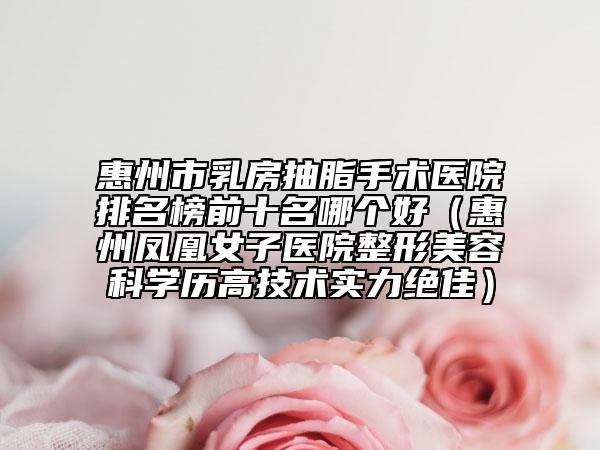 惠州市乳房抽脂手术医院排名榜前十名哪个好（惠州凤凰女子医院整形美容科学历高技术实力绝佳）