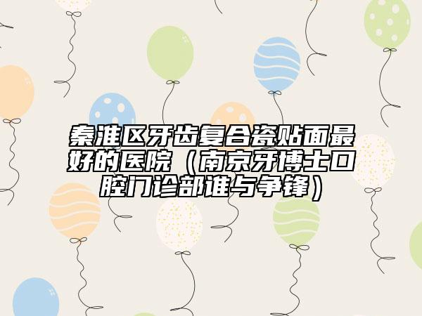 秦淮区牙齿复合瓷贴面最好的医院（南京牙博士口腔门诊部谁与争锋）