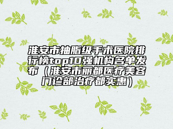 淮安市抽脂级手术医院排行榜top10强机构名单发布（淮安市丽都医疗美容门诊部治疗都实惠）