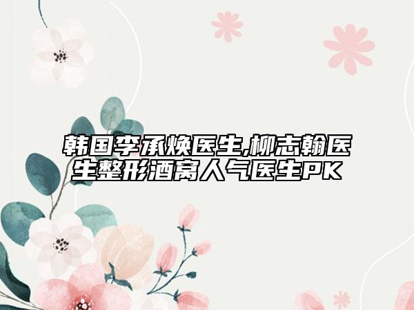 韩国李承焕医生,柳志翰医生整形酒窝人气医生PK