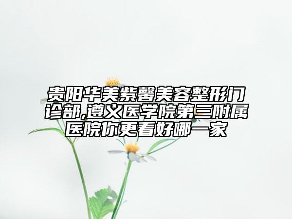 贵阳华美紫馨美容整形门诊部,遵义医学院第三附属医院你更看好哪一家