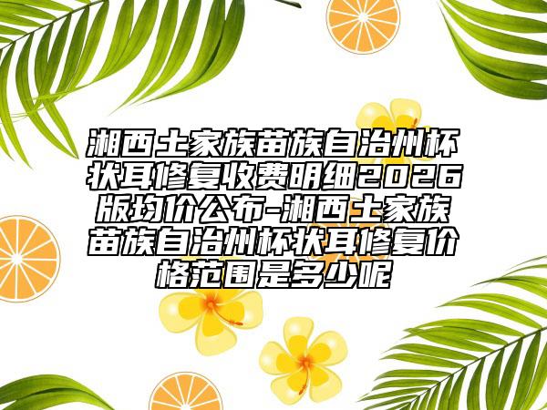 湘西土家族苗族自治州杯状耳修复收费明细2026版均价公布-湘西土家族苗族自治州杯状耳修复价格范围是多少呢