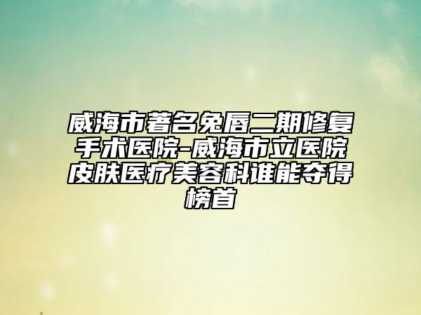 威海市著名兔唇二期修复手术医院-威海市立医院皮肤医疗美容科谁能夺得榜首