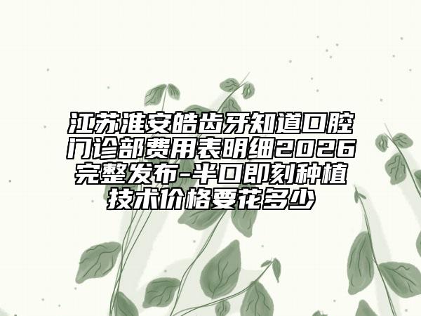 江苏淮安皓齿牙知道口腔门诊部费用表明细2026完整发布-半口即刻种植技术价格要花多少