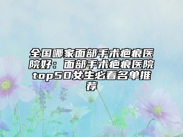 全国哪家面部手术疤痕医院好：面部手术疤痕医院top50女生必看名单推荐