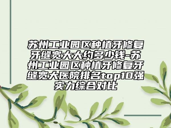 苏州工业园区种植牙修复牙缝宽大大约多少钱-苏州工业园区种植牙修复牙缝宽大医院排名top10强实力综合对比