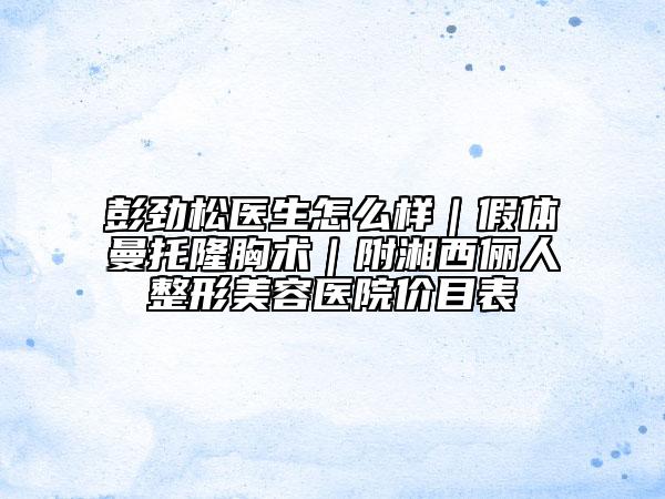 彭劲松医生怎么样｜假体曼托隆胸术｜附湘西俪人整形美容医院价目表