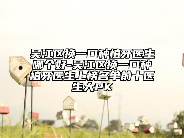 吴江区换一口种植牙医生哪个好-吴江区换一口种植牙医生上榜名单前十医生大PK