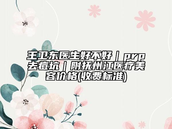 王卫东医生好不好｜prp去痘坑｜附抚州江医疗美容价格(收费标准)