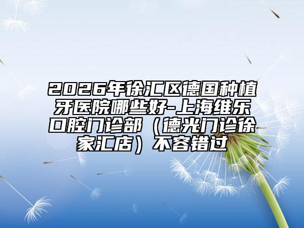 2026年徐汇区德国种植牙医院哪些好-上海维乐口腔门诊部（德光门诊徐家汇店）不容错过