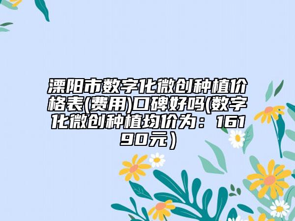 溧阳市数字化微创种植价格表(费用)口碑好吗(数字化微创种植均价为：16190元）
