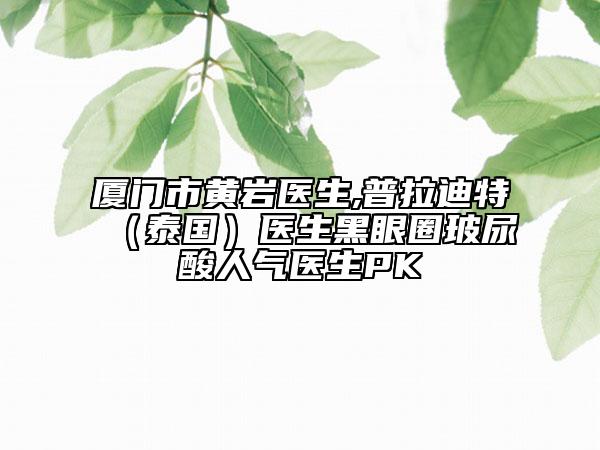 厦门市黄岩医生,普拉迪特（泰国）医生黑眼圈玻尿酸人气医生PK