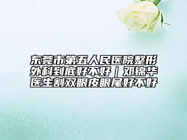 东莞市第五人民医院整形外科到底好不好｜邓锦华医生割双眼皮眼尾好不好