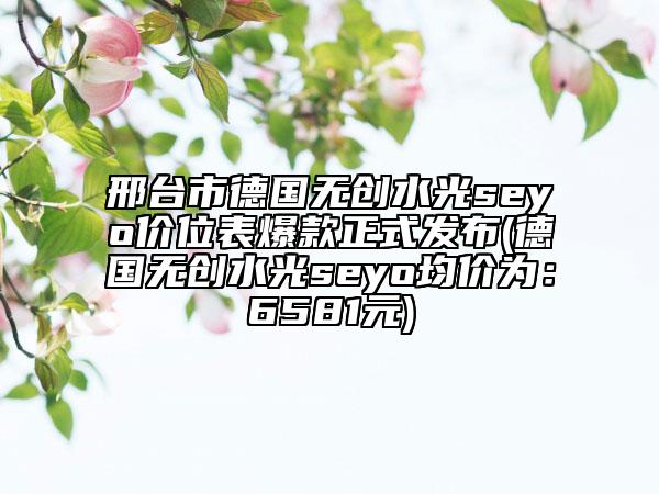 邢台市德国无创水光seyo价位表爆款正式发布(德国无创水光seyo均价为：6581元)