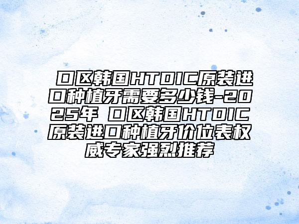 硚口区韩国HTDIC原装进口种植牙需要多少钱-2025年硚口区韩国HTDIC原装进口种植牙价位表权威专家强烈推荐