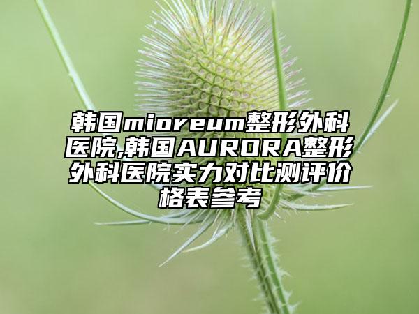 韩国mioreum整形外科医院,韩国AURORA整形外科医院实力对比测评价格表参考