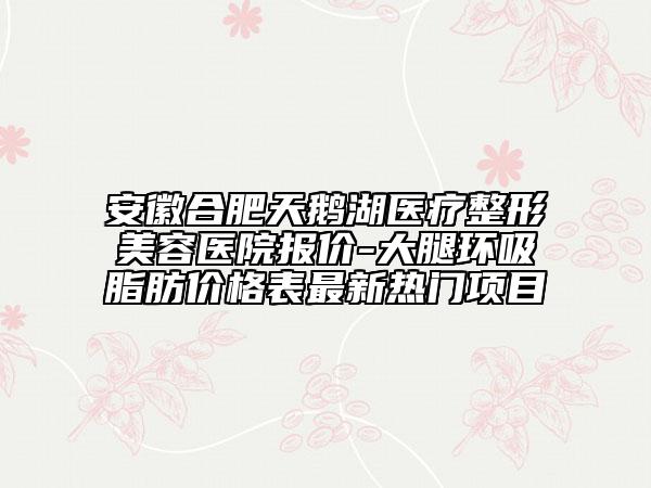 安徽合肥天鹅湖医疗整形美容医院报价-大腿环吸脂肪价格表最新热门项目